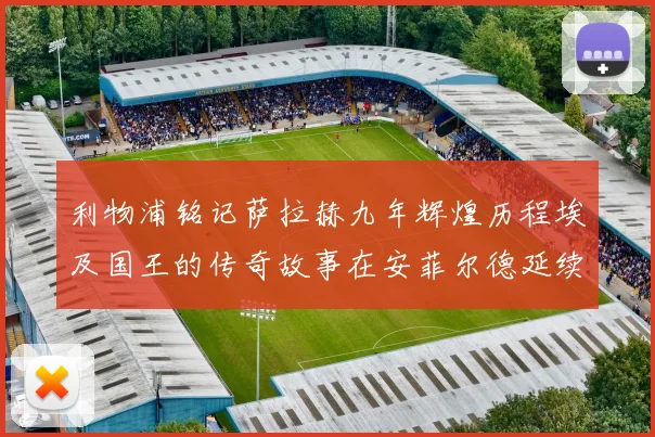 利物浦铭记萨拉赫九年辉煌历程埃及国王的传奇故事在安菲尔德延续