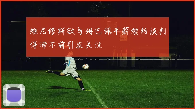 维尼修斯欲与姆巴佩平薪续约谈判停滞不前引发关注