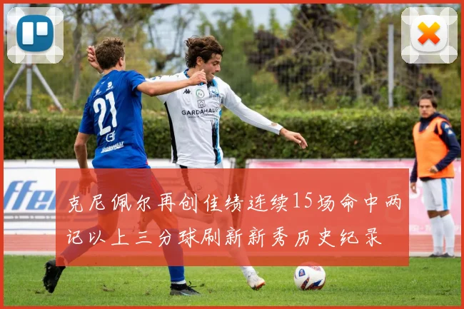 克尼佩尔再创佳绩连续15场命中两记以上三分球刷新新秀历史纪录