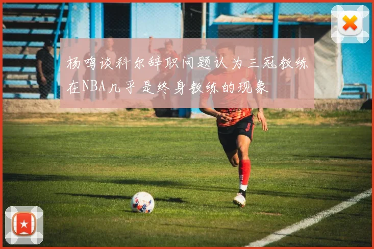 杨鸣谈科尔辞职问题认为三冠教练在NBA几乎是终身教练的现象