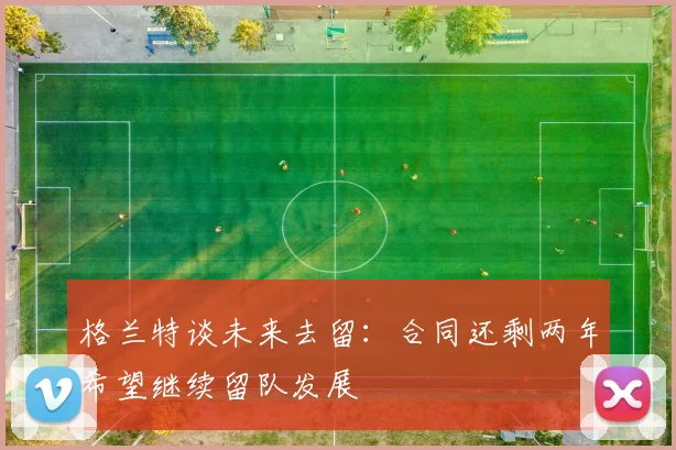 格兰特谈未来去留：合同还剩两年希望继续留队发展