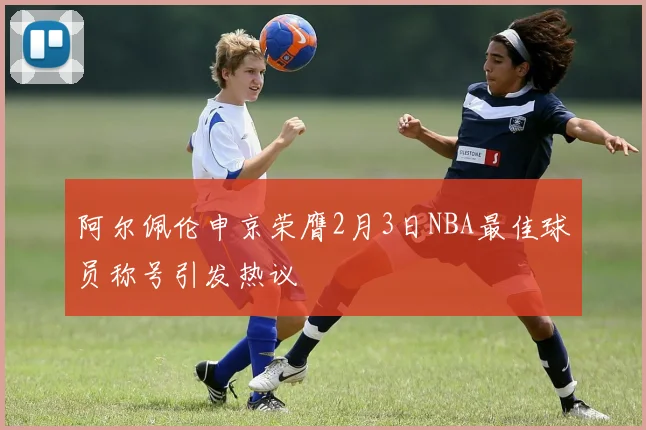阿尔佩伦申京荣膺2月3日NBA最佳球员称号引发热议