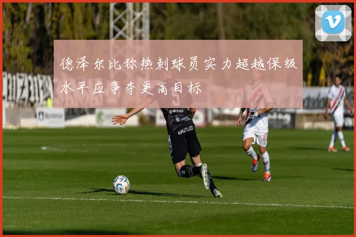 德泽尔比称热刺球员实力超越保级水平应争夺更高目标
