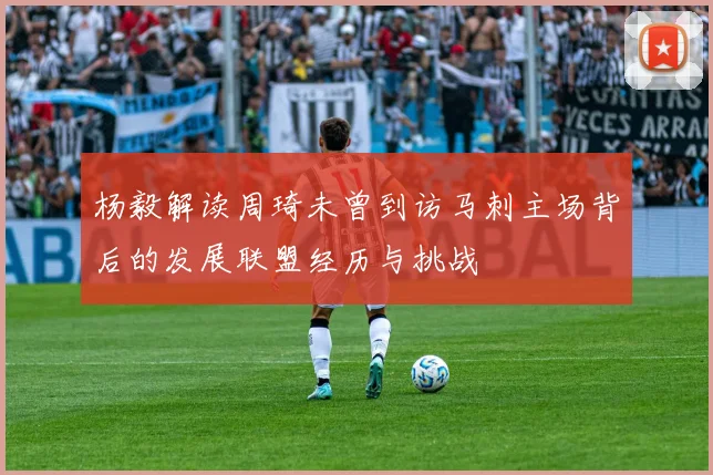 杨毅解读周琦未曾到访马刺主场背后的发展联盟经历与挑战