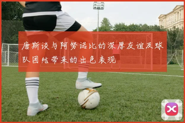 唐斯谈与阿努诺比的深厚友谊及球队团结带来的出色表现