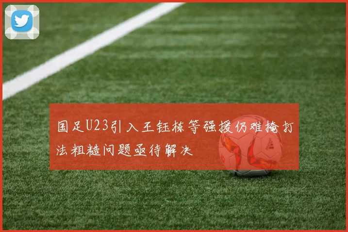 国足U23引入王钰栋等强援仍难掩打法粗糙问题亟待解决