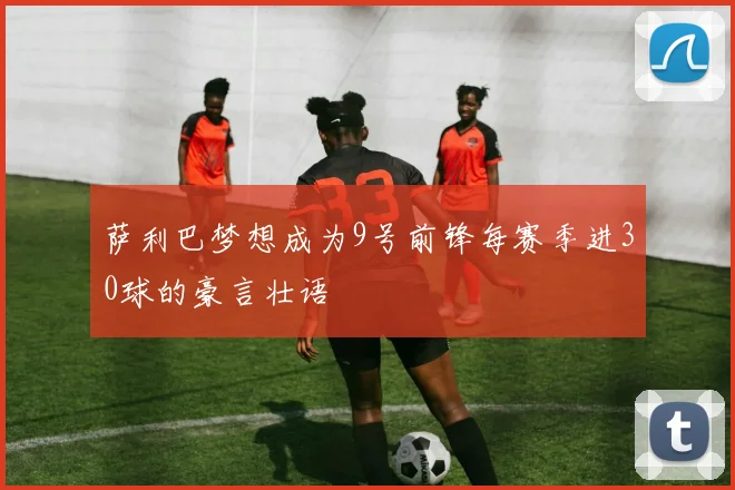 萨利巴梦想成为9号前锋每赛季进30球的豪言壮语